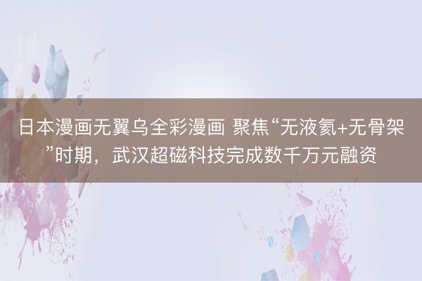 日本漫画无翼乌全彩漫画 聚焦“无液氦+无骨架”时期，武汉超磁科技完成数千万元融资