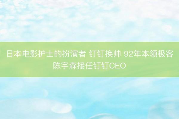 日本电影护士的扮演者 钉钉换帅 92年本领极客陈宇森接任钉钉CEO