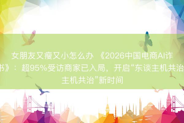 女朋友又瘦又小怎么办 《2026中国电商AI诈欺白皮书》：超95%受访商家已入局，开启“东谈主机共治”新时间