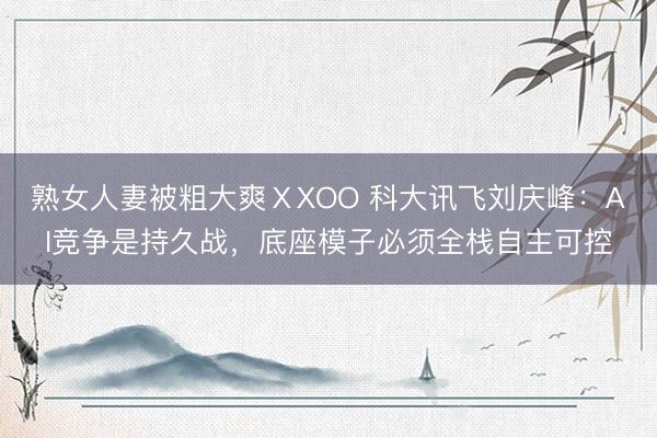熟女人妻被粗大爽ⅩXOO 科大讯飞刘庆峰：AI竞争是持久战，底座模子必须全栈自主可控