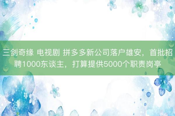 三剑奇缘 电视剧 拼多多新公司落户雄安，首批招聘1000东谈主，打算提供5000个职责岗亭