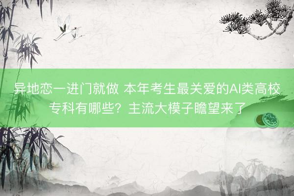 异地恋一进门就做 本年考生最关爱的AI类高校专科有哪些？主流大模子瞻望来了