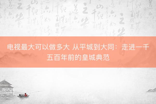 电视最大可以做多大 从平城到大同：走进一千五百年前的皇城典范