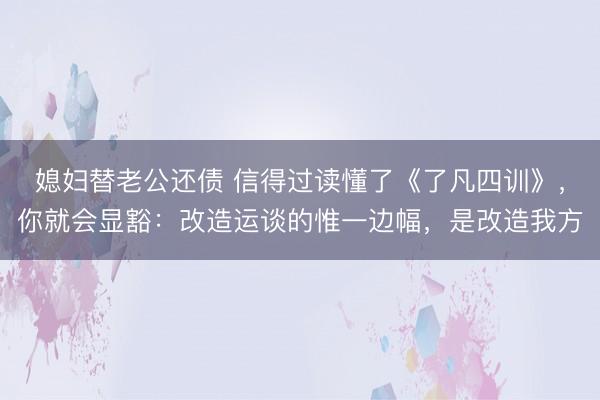 媳妇替老公还债 信得过读懂了《了凡四训》，你就会显豁：改造运谈的惟一边幅，是改造我方