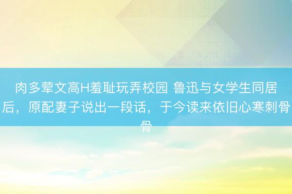 肉多荤文高H羞耻玩弄校园 鲁迅与女学生同居后，原配妻子说出一段话，于今读来依旧心寒刺骨