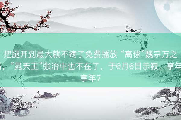 把腿开到最大就不疼了免费播放 “高俅”魏宗万之后，“晁天王”张治中也不在了，于6月6日示寂，享年7
