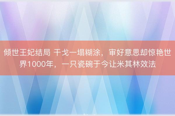 倾世王妃结局 干戈一塌糊涂，审好意思却惊艳世界1000年，一只瓷碗于今让米其林效法