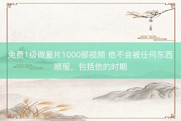 免费1级做爰片1000部视频 他不会被任何东西顺服，包括他的时期