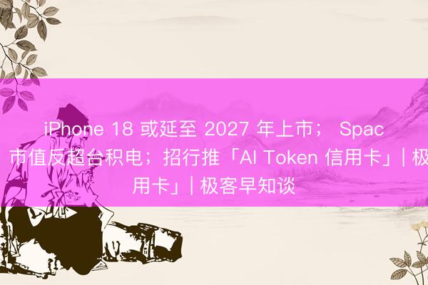 iPhone 18 或延至 2027 年上市; SpaceX 大涨,市值反超台积电;招行推「AI Token 信用卡」| 极客早知谈