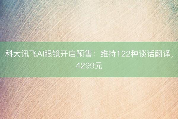 科大讯飞AI眼镜开启预售：维持122种谈话翻译，4299元