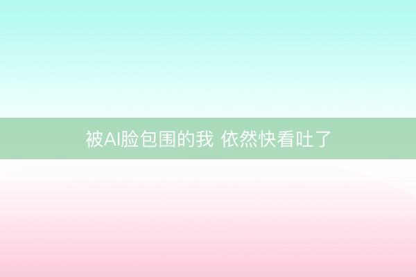 被AI脸包围的我 依然快看吐了