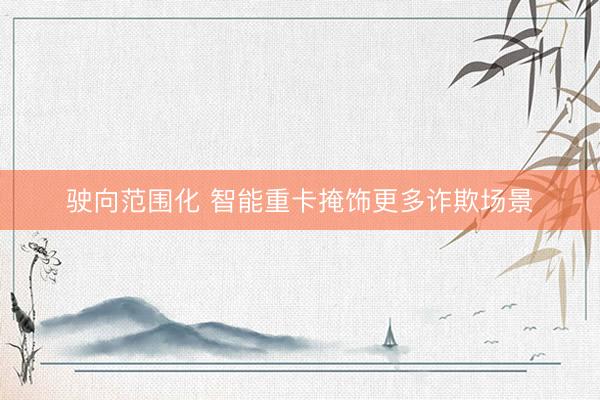 驶向范围化 智能重卡掩饰更多诈欺场景
