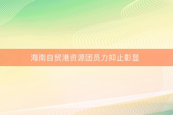 海南自贸港资源团员力抑止彰显 