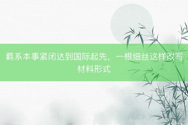 羁系本事紧闭达到国际起先，一根细丝这样改写材料形式