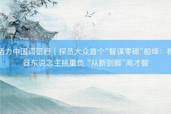 活力中国调研行丨探员大众首个“智谋零碳”船埠：机器东说念主挑重负 “从新到脚”高才智