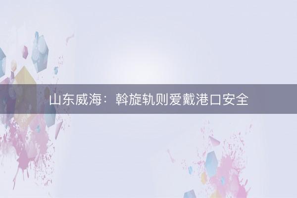 山东威海：斡旋轨则爱戴港口安全