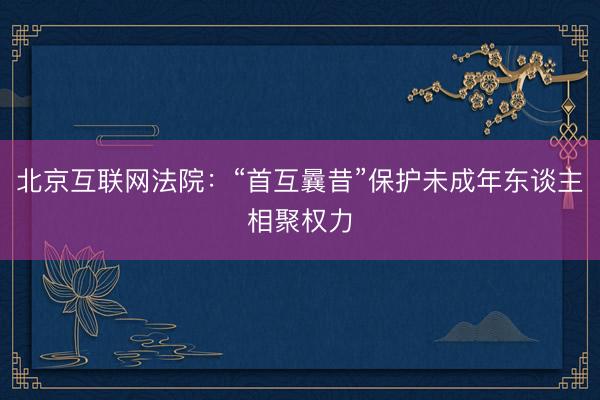 北京互联网法院：“首互曩昔”保护未成年东谈主相聚权力