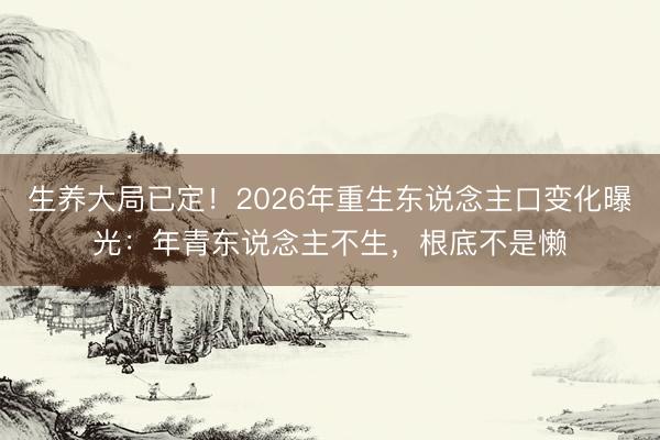 生养大局已定！2026年重生东说念主口变化曝光：年青东说念主不生，根底不是懒