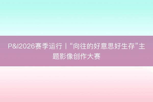 P&I2026赛季运行丨“向往的好意思好生存”主题影像创作大赛