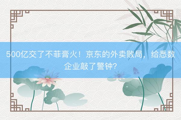 500亿交了不菲膏火！京东的外卖败局，给悉数企业敲了警钟？