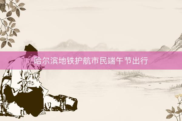 哈尔滨地铁护航市民端午节出行