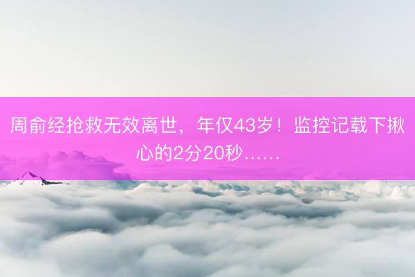 周俞经抢救无效离世，年仅43岁！监控记载下揪心的2分20秒……