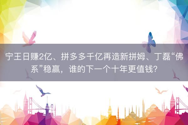 宁王日赚2亿、拼多多千亿再造新拼姆、丁磊“佛系”稳赢，谁的下一个十年更值钱？