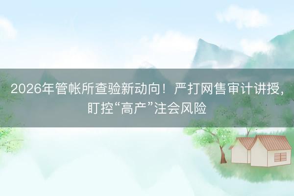 2026年管帐所查验新动向！严打网售审计讲授，盯控“高产”注会风险